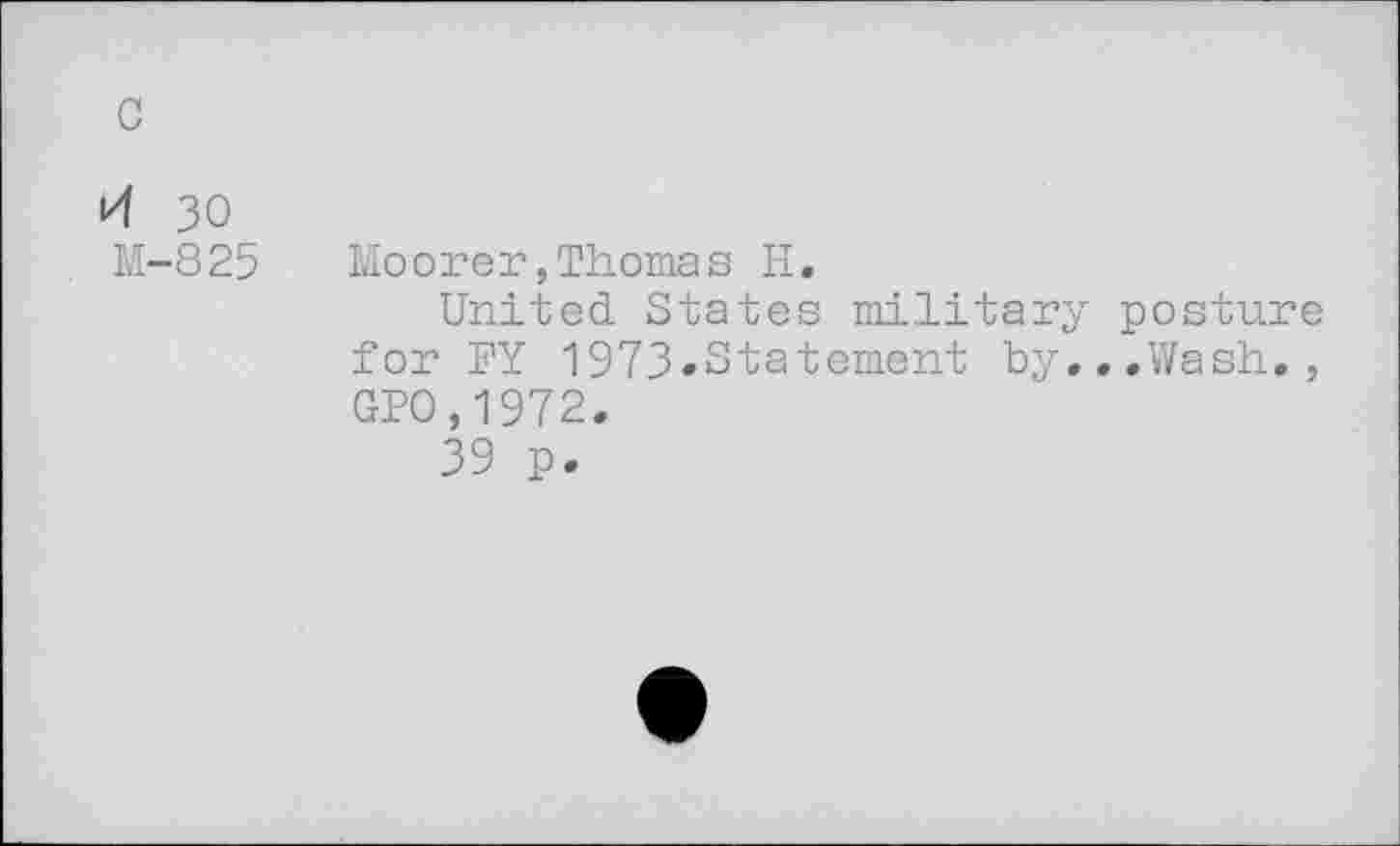 ﻿c
i4 30 M-825
Moorer,Thomas H.
United States military posture for FY 1973»Statement by,..Wash., GPO,1972.
39 p.